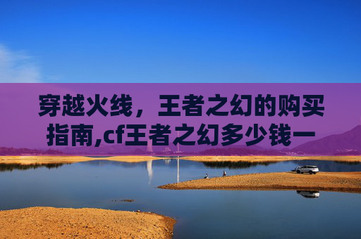 穿越火线，王者之幻的购买指南,cf王者之幻多少钱一把