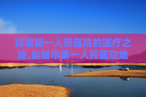 探索第一人民医院的医疗之旅,盐城市第一人民医院地址