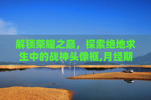 解锁荣耀之巅，探索绝地求生中的战神头像框,月经期喝冰的会怎样