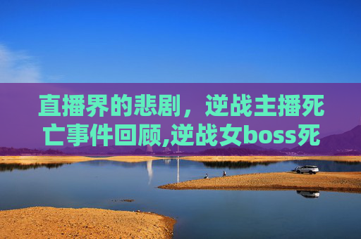 直播界的悲剧，逆战主播死亡事件回顾,逆战女boss死亡