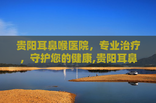 贵阳耳鼻喉医院，专业治疗，守护您的健康,贵阳耳鼻喉医院在哪里