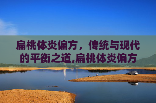 扁桃体炎偏方，传统与现代的平衡之道,扁桃体炎偏方大全