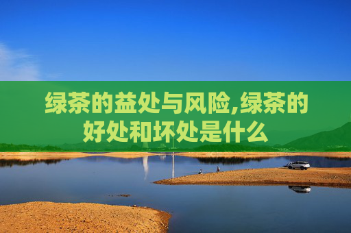 绿茶的益处与风险,绿茶的好处和坏处是什么