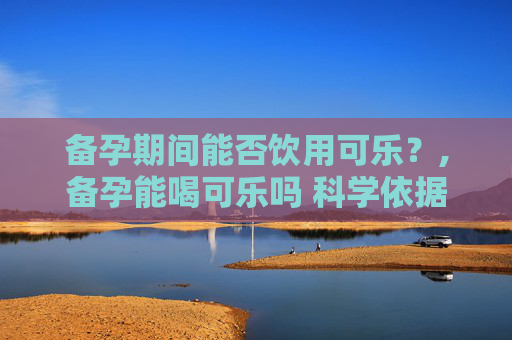 备孕期间能否饮用可乐？,备孕能喝可乐吗 科学依据
