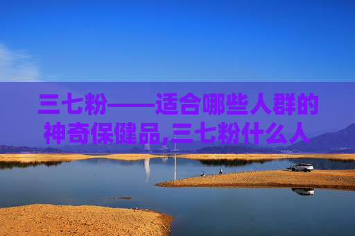 三七粉——适合哪些人群的神奇保健品,三七粉什么人适合吃呢