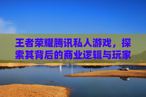 王者荣耀腾讯私人游戏，探索其背后的商业逻辑与玩家体验,王者荣耀腾讯私人游戏平台
