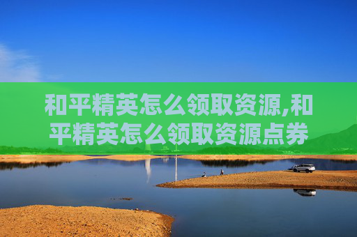 和平精英怎么领取资源,和平精英怎么领取资源点券