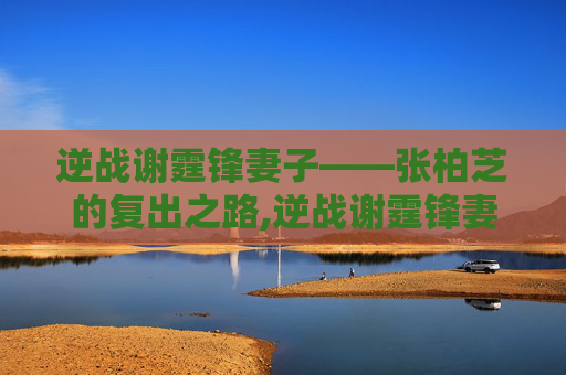 逆战谢霆锋妻子——张柏芝的复出之路,逆战谢霆锋妻子是谁