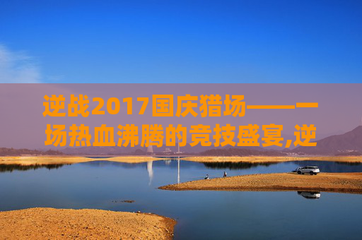 逆战2017国庆猎场——一场热血沸腾的竞技盛宴,逆战2021国庆活动