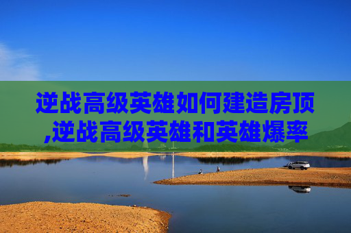 逆战高级英雄如何建造房顶,逆战高级英雄和英雄爆率