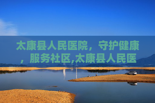 太康县人民医院，守护健康，服务社区,太康县人民医院电话