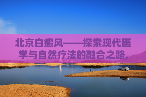 北京白癜风——探索现代医学与自然疗法的融合之路,北京白癜风最好的医院