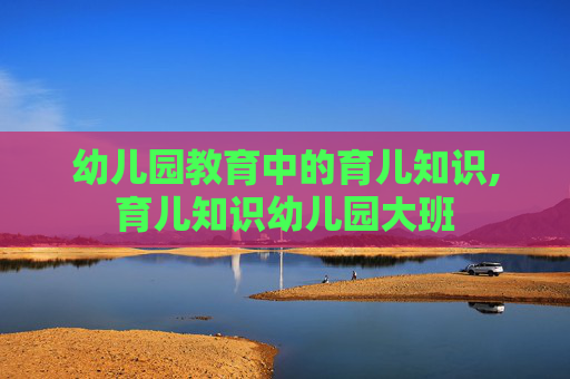 幼儿园教育中的育儿知识,育儿知识幼儿园大班