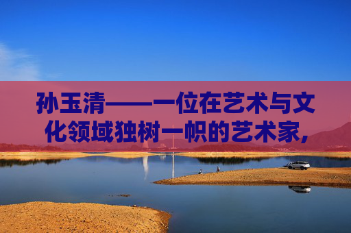 孙玉清——一位在艺术与文化领域独树一帜的艺术家,孙玉清大连海事