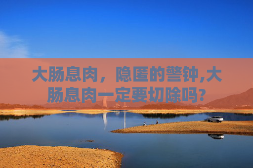 大肠息肉，隐匿的警钟,大肠息肉一定要切除吗?
