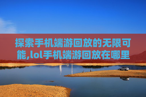 探索手机端游回放的无限可能,lol手机端游回放在哪里