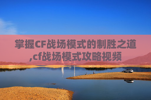 掌握CF战场模式的制胜之道,cf战场模式攻略视频