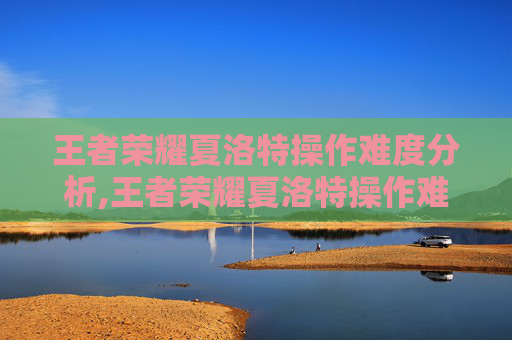 王者荣耀夏洛特操作难度分析,王者荣耀夏洛特操作难度高吗