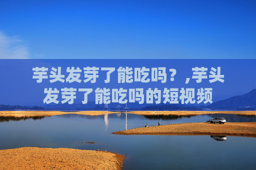 芋头发芽了能吃吗？,芋头发芽了能吃吗的短视频