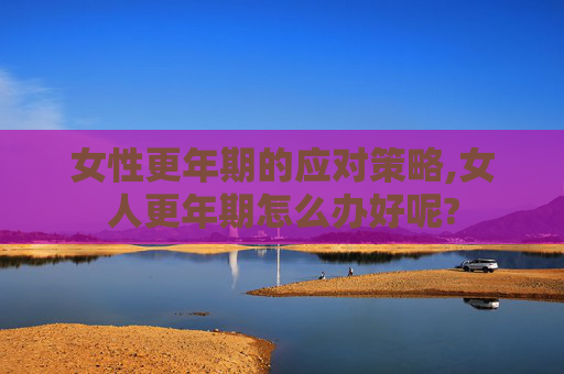 女性更年期的应对策略,女人更年期怎么办好呢?