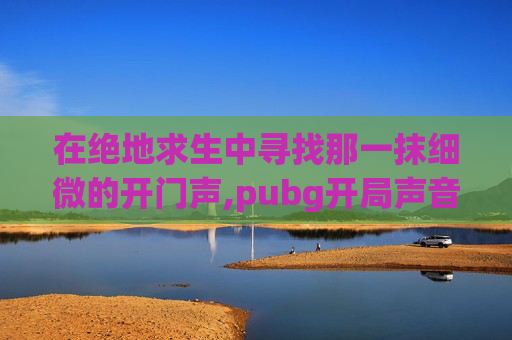 在绝地求生中寻找那一抹细微的开门声,pubg开局声音设置