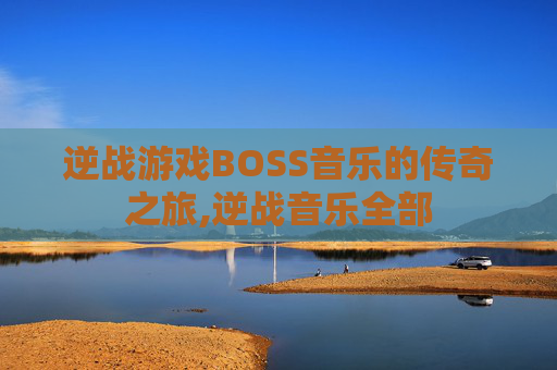 逆战游戏BOSS音乐的传奇之旅,逆战音乐全部