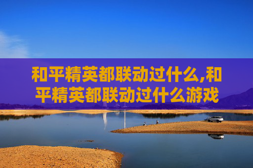 和平精英都联动过什么,和平精英都联动过什么游戏