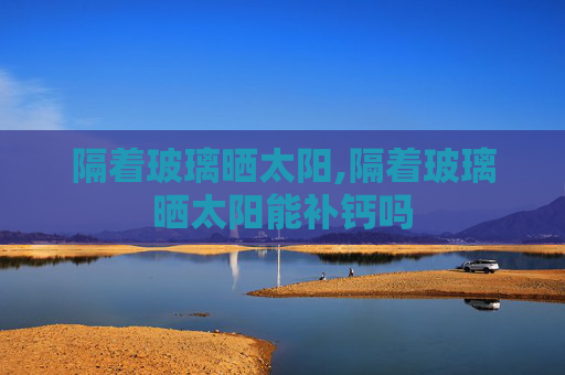 隔着玻璃晒太阳,隔着玻璃晒太阳能补钙吗