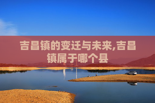 吉昌镇的变迁与未来,吉昌镇属于哪个县