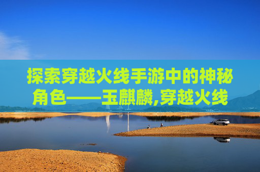 探索穿越火线手游中的神秘角色——玉麒麟,穿越火线玉麒麟