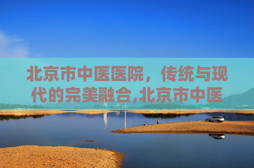 北京市中医医院，传统与现代的完美融合,北京市中医医院地址在哪里
