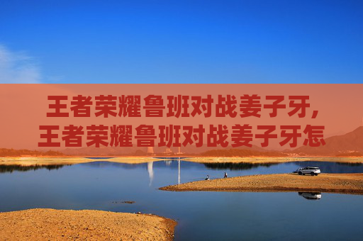 王者荣耀鲁班对战姜子牙,王者荣耀鲁班对战姜子牙怎么打