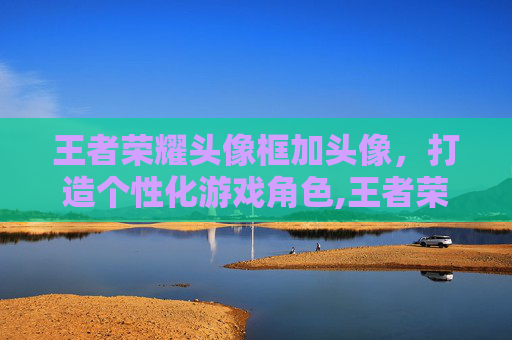 王者荣耀头像框加头像，打造个性化游戏角色,王者荣耀头像框加头像怎么设置
