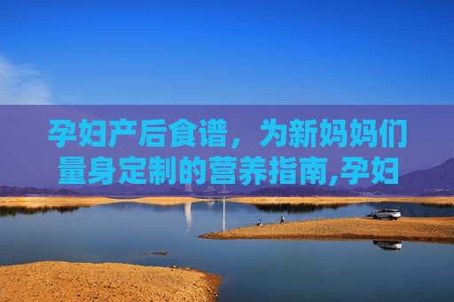 孕妇产后食谱，为新妈妈们量身定制的营养指南,孕妇产后餐食谱大全及做法