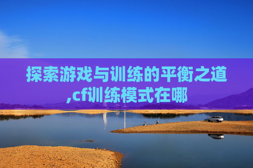 探索游戏与训练的平衡之道,cf训练模式在哪