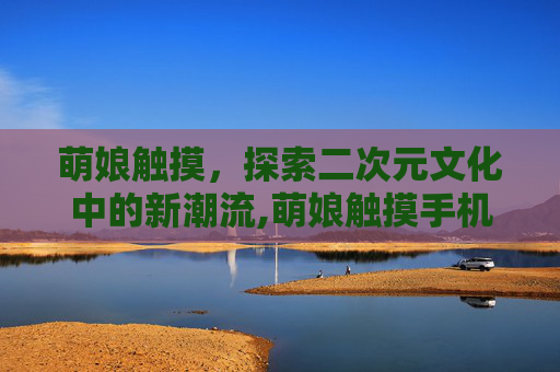 萌娘触摸，探索二次元文化中的新潮流,萌娘触摸手机版下载安卓版本安装