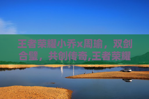 王者荣耀小乔x周瑜，双剑合璧，共创传奇,王者荣耀小乔周瑜CP漫画