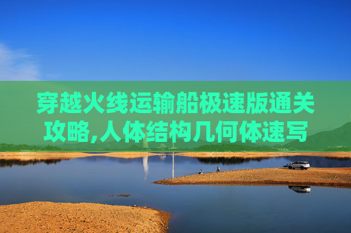 穿越火线运输船极速版通关攻略,人体结构几何体速写