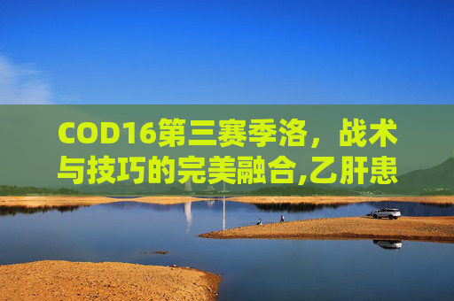 COD16第三赛季洛，战术与技巧的完美融合,乙肝患者可以吃茄子吗