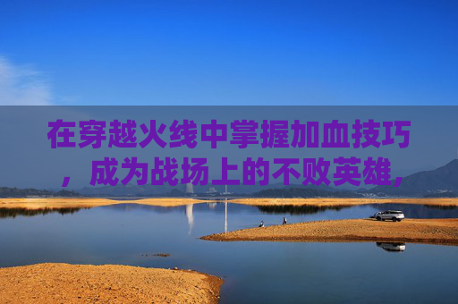 在穿越火线中掌握加血技巧，成为战场上的不败英雄,cf加血是哪个键