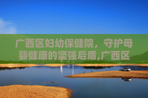 广西区妇幼保健院，守护母婴健康的坚强后盾,广西区妇幼保健院在哪里