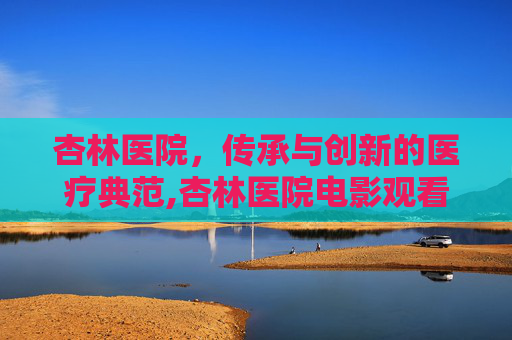 杏林医院，传承与创新的医疗典范,杏林医院电影观看