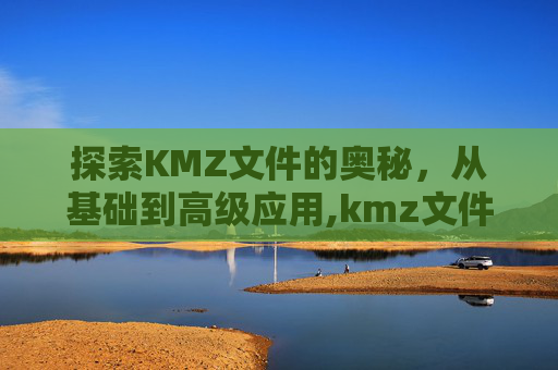 探索KMZ文件的奥秘，从基础到高级应用,kmz文件用什么软件打开