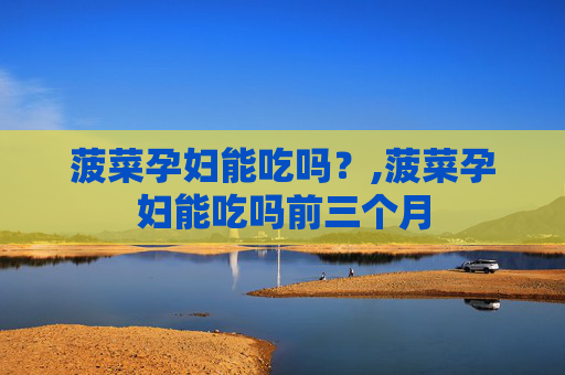 菠菜孕妇能吃吗？,菠菜孕妇能吃吗前三个月