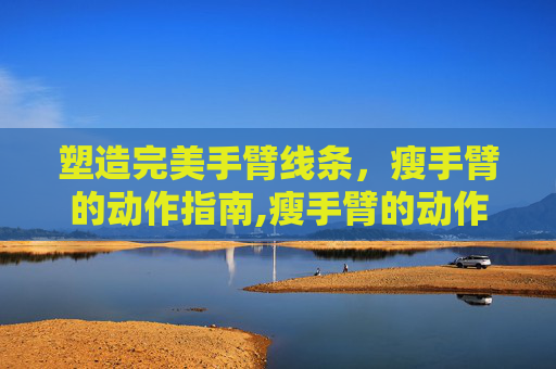 塑造完美手臂线条，瘦手臂的动作指南,瘦手臂的动作真的有效吗