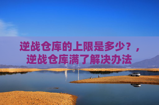 逆战仓库的上限是多少？,逆战仓库满了解决办法