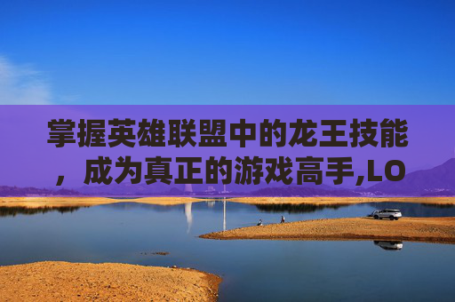 掌握英雄联盟中的龙王技能，成为真正的游戏高手,LOL龙王技能