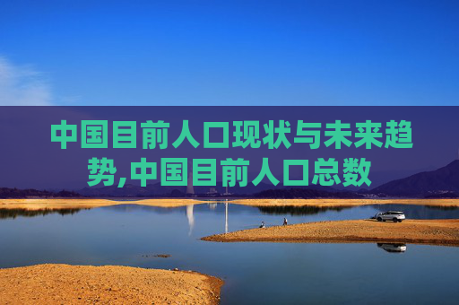 中国目前人口现状与未来趋势,中国目前人口总数
