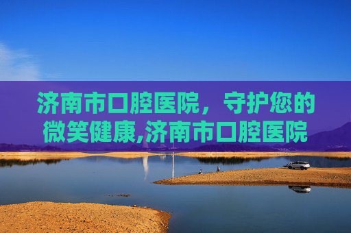 济南市口腔医院，守护您的微笑健康,济南市口腔医院官网