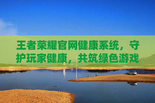 王者荣耀官网健康系统，守护玩家健康，共筑绿色游戏环境,王者荣耀官网健康系统怎么设置